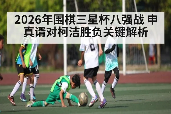 2026年围棋三星杯八强战 申真谞对柯洁胜负关键解析（kaiyun）